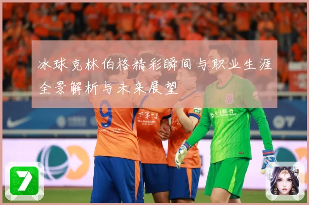 冰球克林伯格精彩瞬间与职业生涯全景解析与未来展望