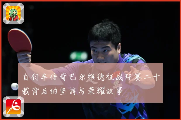 自行车传奇巴尔维德征战环赛二十载背后的坚持与荣耀故事