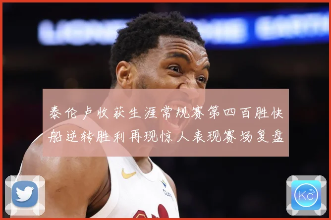 泰伦卢收获生涯常规赛第四百胜快船逆转胜利再现惊人表现赛场复盘