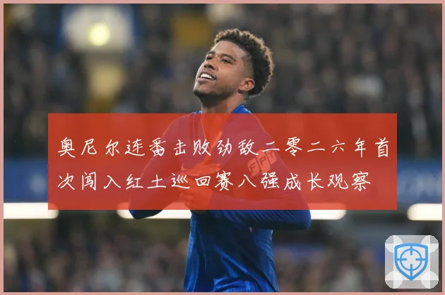 奥尼尔连番击败劲敌二零二六年首次闯入红土巡回赛八强成长观察