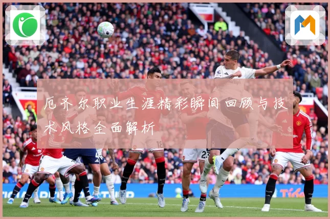 厄齐尔职业生涯精彩瞬间回顾与技术风格全面解析