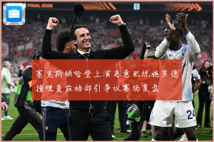 塞克斯顿哈登上演恶意犯规施罗德撞理查兹裆部引争议赛场复盘
